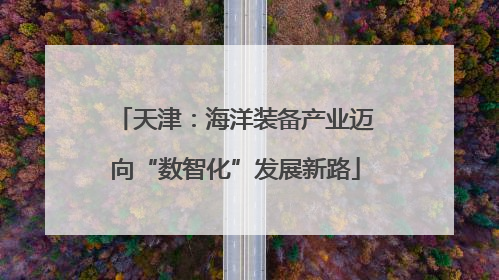 天津：海洋装备产业迈向“数智化”发展新路
