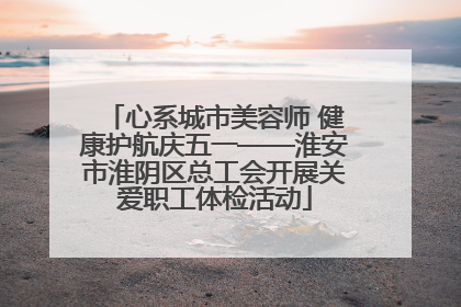 心系城市美容师 健康护航庆五一——淮安市淮阴区总工会开展关爱职工体检活动