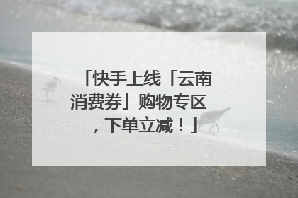 快手上线「云南消费券」购物专区，下单立减！