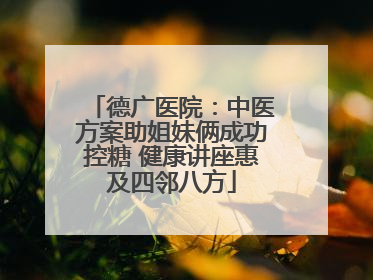 德广医院：中医方案助姐妹俩成功控糖 健康讲座惠及四邻八方