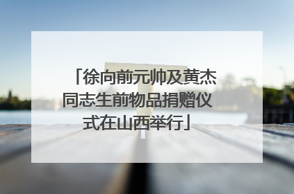 徐向前元帅及黄杰同志生前物品捐赠仪式在山西举行