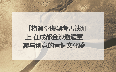 将课堂搬到考古遗址上 在成都金沙邂逅童趣与创意的青铜文化盛宴｜文化中国行