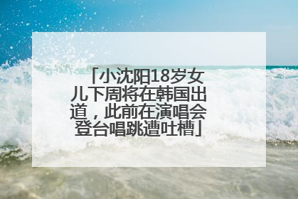 小沈阳18岁女儿下周将在韩国出道，此前在演唱会登台唱跳遭吐槽