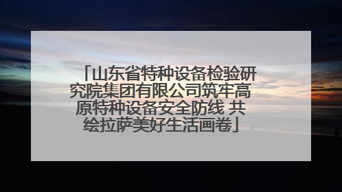 山东省特种设备检验研究院集团有限公司筑牢高原特种设备安全防线 共绘拉萨美好生活画卷