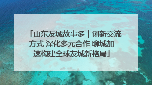 山东友城故事多｜创新交流方式 深化多元合作 聊城加速构建全球友城新格局