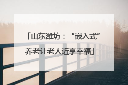山东潍坊：“嵌入式”养老让老人近享幸福
