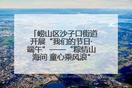 崂山区沙子口街道开展“我们的节日·端午”——“粽情山海间 童心乘风浪”文明实践活动