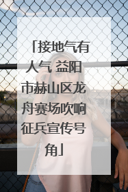 接地气有人气 益阳市赫山区龙舟赛场吹响征兵宣传号角