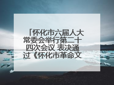 怀化市六届人大常委会举行第二十四次会议 表决通过《怀化市革命文物保护利用若干规定》