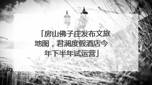 房山佛子庄发布文旅地图，君澜度假酒店今年下半年试运营