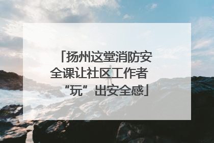扬州这堂消防安全课让社区工作者“玩”出安全感