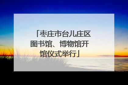 枣庄市台儿庄区图书馆、博物馆开馆仪式举行