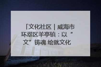 文化社区｜威海市环翠区羊亭镇：以“文”铸魂 绘就文化社区新画卷