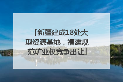 新疆建成18处大型资源基地，福建规范矿业权竞争出让