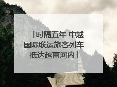 时隔五年 中越国际联运旅客列车抵达越南河内