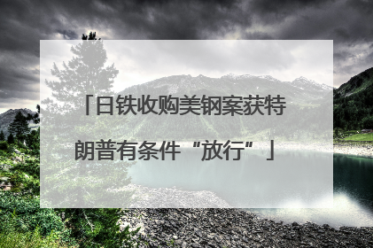 日铁收购美钢案获特朗普有条件“放行”