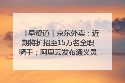 早资道｜京东外卖：近期将扩招至15万名全职骑手；阿里云发布通义灵码AI IDE