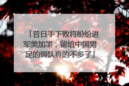 昔日手下败将纷纷进军美加墨，留给中国男足的弱队真的不多了