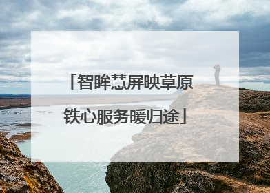 智眸慧屏映草原 铁心服务暖归途