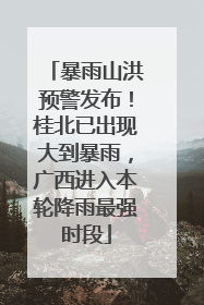 暴雨山洪预警发布！桂北已出现大到暴雨，广西进入本轮降雨最强时段