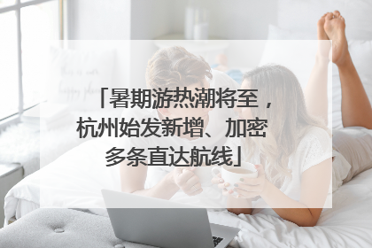 暑期游热潮将至，杭州始发新增、加密多条直达航线