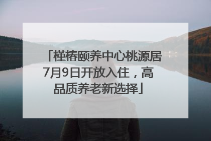 槿椿颐养中心桃源居7月9日开放入住，高品质养老新选择