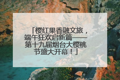 樱红果香融文旅，端午狂欢启新篇——第十九届烟台大樱桃节盛大开幕！