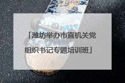 潍坊举办市直机关党组织书记专题培训班