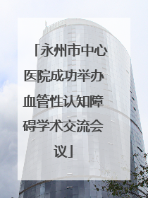 永州市中心医院成功举办血管性认知障碍学术交流会议