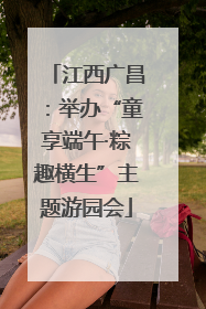 江西广昌：举办“童享端午·粽趣横生”主题游园会