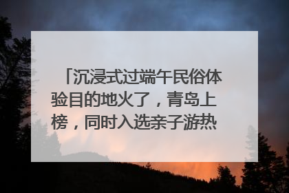 沉浸式过端午民俗体验目的地火了，青岛上榜，同时入选亲子游热门Top10
