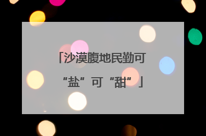 沙漠腹地民勤可“盐”可“甜”