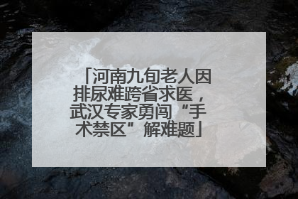 河南九旬老人因排尿难跨省求医，武汉专家勇闯“手术禁区”解难题