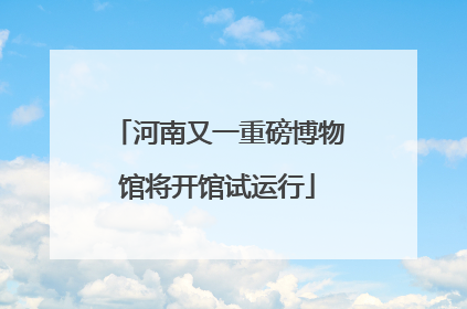河南又一重磅博物馆将开馆试运行