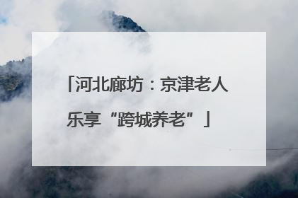 河北廊坊：京津老人乐享“跨城养老”