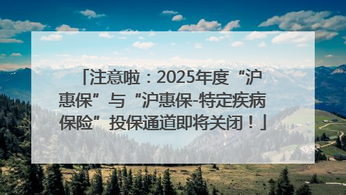 注意啦：2025年度“沪惠保”与“沪惠保-特定疾病保险”投保通道即将关闭！