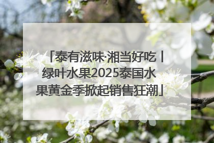泰有滋味·湘当好吃丨绿叶水果2025泰国水果黄金季掀起销售狂潮