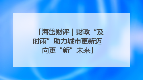 海岱财评｜财政“及时雨”助力城市更新迈向更“新”未来