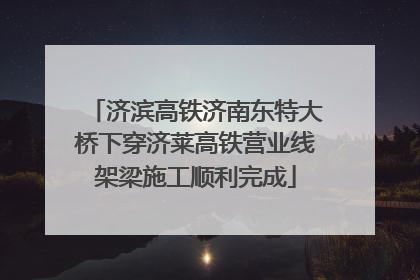 济滨高铁济南东特大桥下穿济莱高铁营业线架梁施工顺利完成