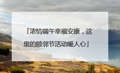 浓情端午幸福安康，这里的睦邻节活动暖人心