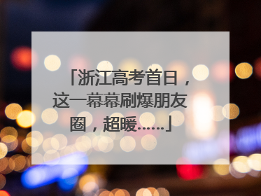 浙江高考首日，这一幕幕刷爆朋友圈，超暖……