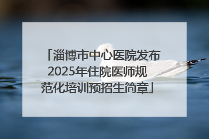 淄博市中心医院发布2025年住院医师规范化培训预招生简章