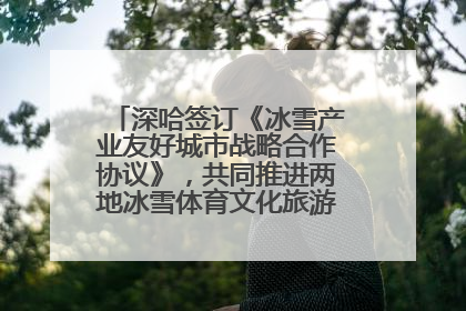深哈签订《冰雪产业友好城市战略合作协议》，共同推进两地冰雪体育文化旅游高质量发展