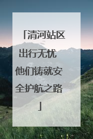 清河站区出行无忧 他们铸就安全护航之路