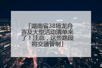 湖南省38场龙舟赛及大型活动清单来了！注意，这些路段将交通管制