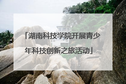 湖南科技学院开展青少年科技创新之旅活动
