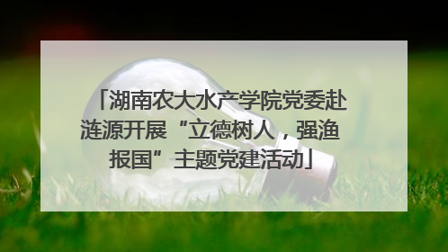 湖南农大水产学院党委赴涟源开展“立德树人，强渔报国”主题党建活动