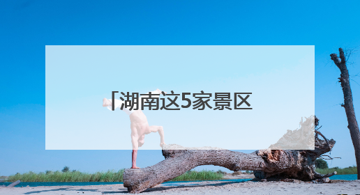 湖南这5家景区拟获评“4A”，有你的家乡吗？