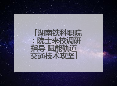 湖南铁科职院：院士来校调研指导 赋能轨道交通技术攻坚