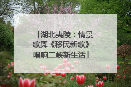 湖北夷陵：情景歌舞《移民新歌》唱响三峡新生活